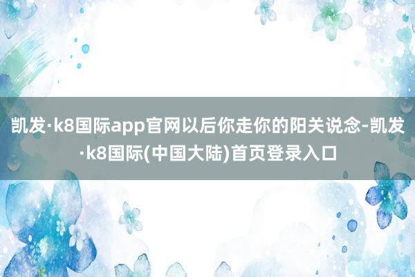 凯发·k8国际app官网以后你走你的阳关说念-凯发·k8国际(中国大陆)首页登录入口