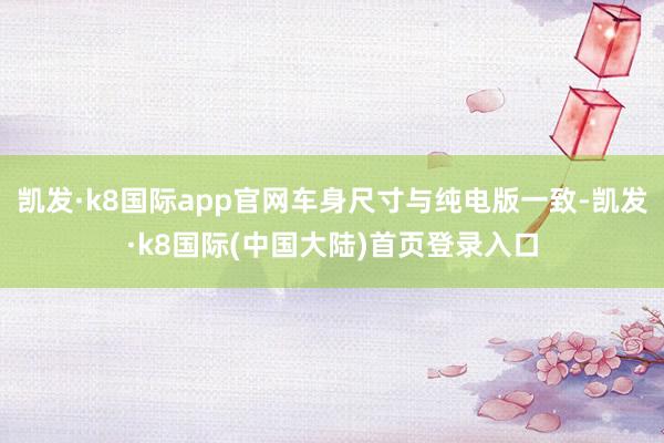 凯发·k8国际app官网车身尺寸与纯电版一致-凯发·k8国际(中国大陆)首页登录入口