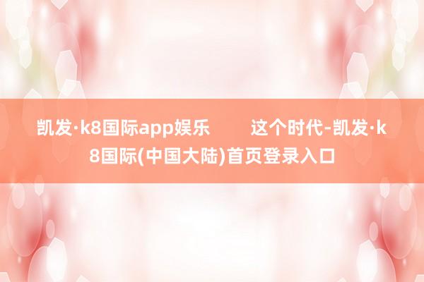 凯发·k8国际app娱乐        这个时代-凯发·k8国际(中国大陆)首页登录入口