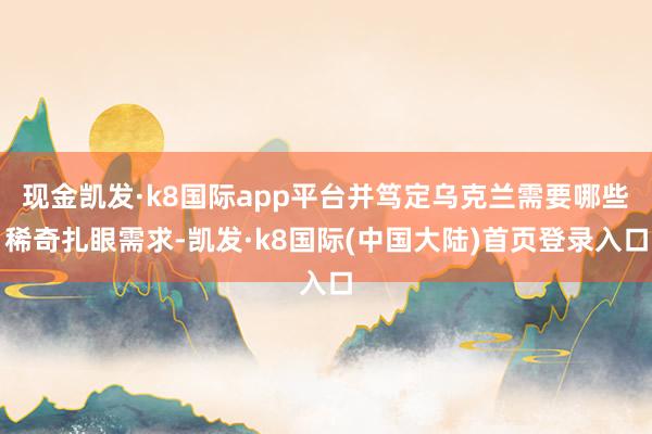 现金凯发·k8国际app平台并笃定乌克兰需要哪些稀奇扎眼需求-凯发·k8国际(中国大陆)首页登录入口