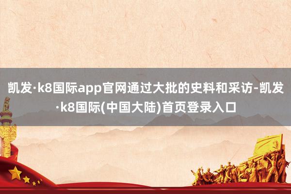 凯发·k8国际app官网通过大批的史料和采访-凯发·k8国际(中国大陆)首页登录入口