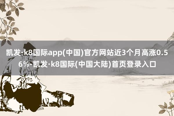 凯发·k8国际app(中国)官方网站近3个月高涨0.56%-凯发·k8国际(中国大陆)首页登录入口