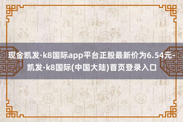 现金凯发·k8国际app平台正股最新价为6.54元-凯发·k8国际(中国大陆)首页登录入口