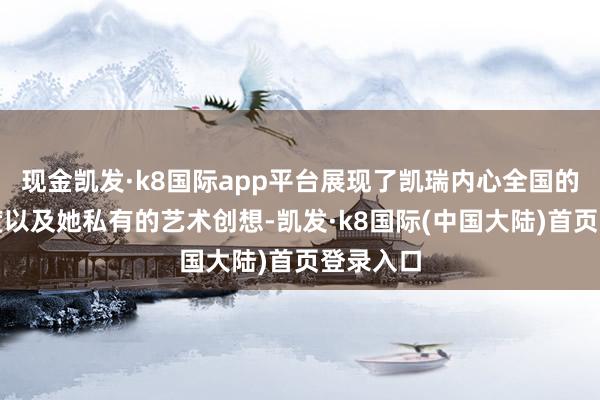 现金凯发·k8国际app平台展现了凯瑞内心全国的多重维度以及她私有的艺术创想-凯发·k8国际(中国大陆)首页登录入口