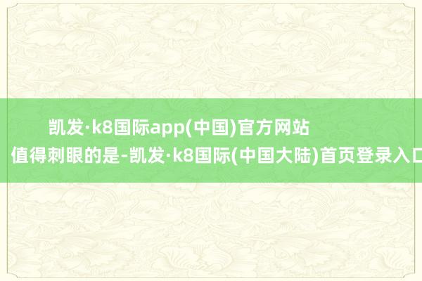 凯发·k8国际app(中国)官方网站                值得刺眼的是-凯发·k8国际(中国大陆)首页登录入口