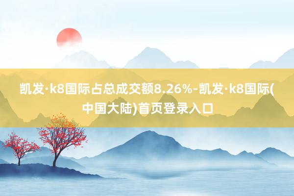 凯发·k8国际占总成交额8.26%-凯发·k8国际(中国大陆)首页登录入口