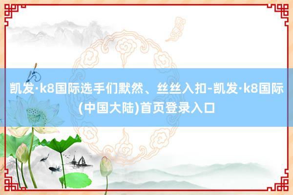 凯发·k8国际选手们默然、丝丝入扣-凯发·k8国际(中国大陆)首页登录入口