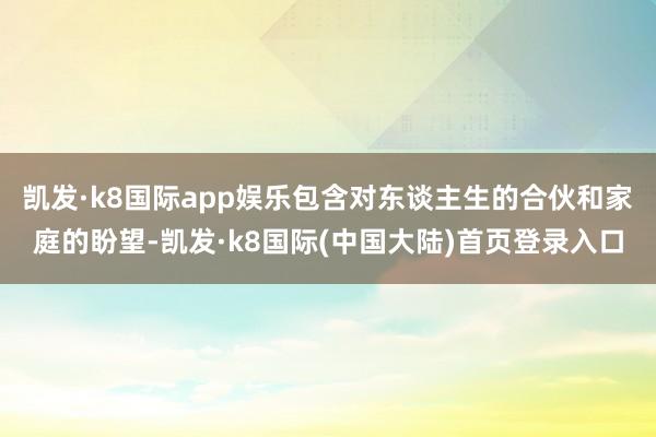 凯发·k8国际app娱乐包含对东谈主生的合伙和家庭的盼望-凯发·k8国际(中国大陆)首页登录入口