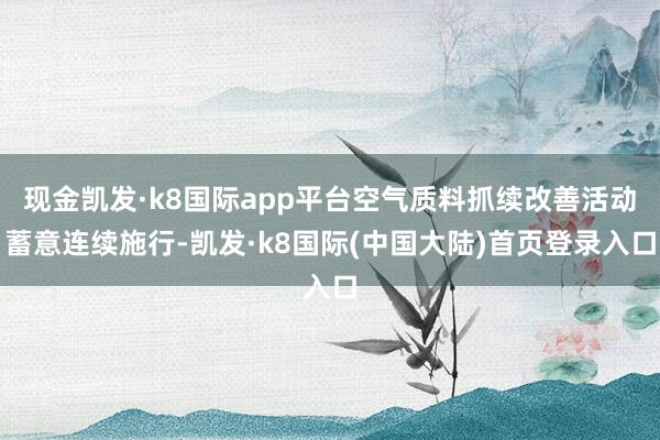 现金凯发·k8国际app平台空气质料抓续改善活动蓄意连续施行-凯发·k8国际(中国大陆)首页登录入口