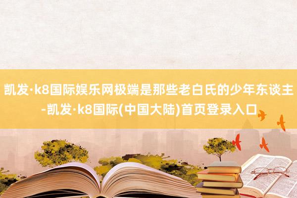 凯发·k8国际娱乐网极端是那些老白氏的少年东谈主-凯发·k8国际(中国大陆)首页登录入口