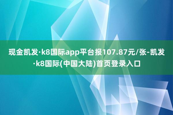 现金凯发·k8国际app平台报107.87元/张-凯发·k8国际(中国大陆)首页登录入口