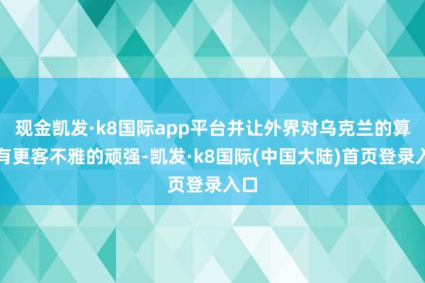 现金凯发·k8国际app平台并让外界对乌克兰的算作有更客不雅的顽强-凯发·k8国际(中国大陆)首页登录入口