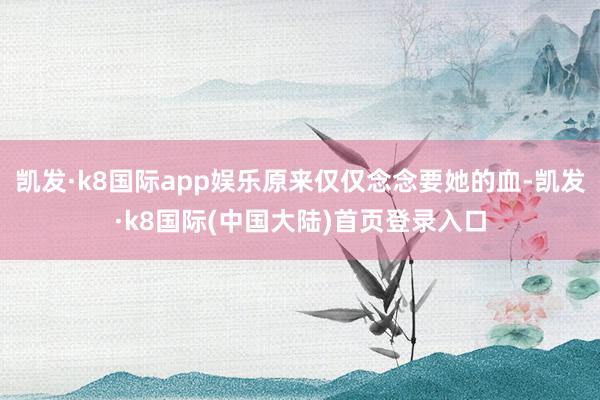 凯发·k8国际app娱乐原来仅仅念念要她的血-凯发·k8国际(中国大陆)首页登录入口