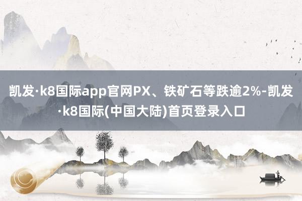 凯发·k8国际app官网PX、铁矿石等跌逾2%-凯发·k8国际(中国大陆)首页登录入口