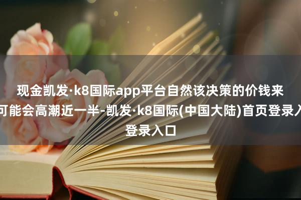 现金凯发·k8国际app平台　　自然该决策的价钱来岁可能会高潮近一半-凯发·k8国际(中国大陆)首页登录入口