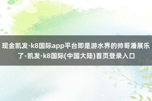 现金凯发·k8国际app平台即是游水界的帅哥潘展乐了-凯发·k8国际(中国大陆)首页登录入口