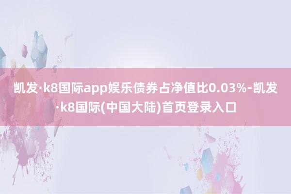 凯发·k8国际app娱乐债券占净值比0.03%-凯发·k8国际(中国大陆)首页登录入口