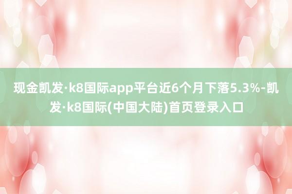 现金凯发·k8国际app平台近6个月下落5.3%-凯发·k8国际(中国大陆)首页登录入口