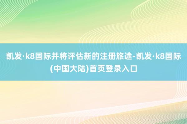 凯发·k8国际并将评估新的注册旅途-凯发·k8国际(中国大陆)首页登录入口