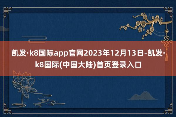 凯发·k8国际app官网2023年12月13日-凯发·k8国际(中国大陆)首页登录入口