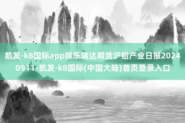 凯发·k8国际app娱乐瑞达期货沪铅产业日报20240911-凯发·k8国际(中国大陆)首页登录入口