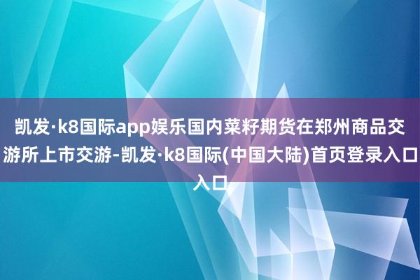 凯发·k8国际app娱乐国内菜籽期货在郑州商品交游所上市交游-凯发·k8国际(中国大陆)首页登录入口