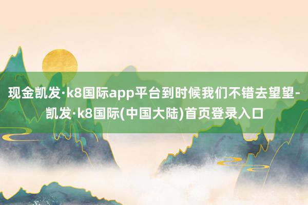 现金凯发·k8国际app平台到时候我们不错去望望-凯发·k8国际(中国大陆)首页登录入口