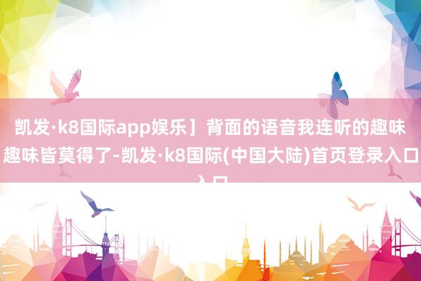 凯发·k8国际app娱乐］背面的语音我连听的趣味趣味皆莫得了-凯发·k8国际(中国大陆)首页登录入口