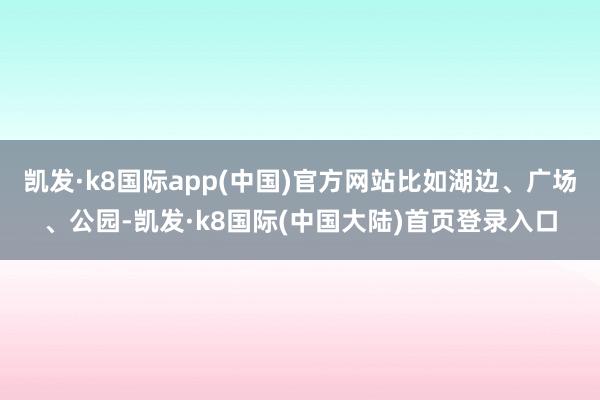 凯发·k8国际app(中国)官方网站比如湖边、广场、公园-凯发·k8国际(中国大陆)首页登录入口