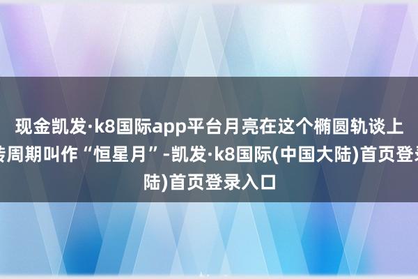 现金凯发·k8国际app平台月亮在这个椭圆轨谈上的公转周期叫作“恒星月”-凯发·k8国际(中国大陆)首页登录入口