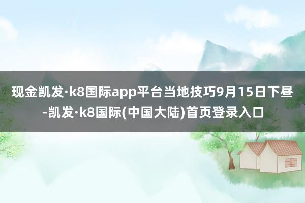 现金凯发·k8国际app平台当地技巧9月15日下昼-凯发·k8国际(中国大陆)首页登录入口