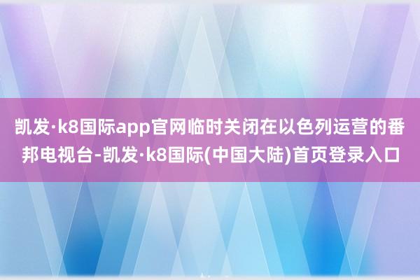 凯发·k8国际app官网临时关闭在以色列运营的番邦电视台-凯发·k8国际(中国大陆)首页登录入口