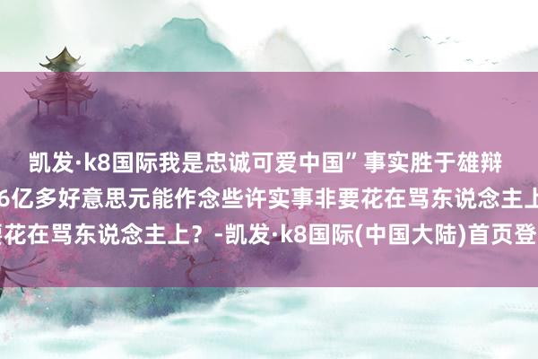 凯发·k8国际我是忠诚可爱中国”事实胜于雄辩 平允耐心东说念主心16亿多好意思元能作念些许实事非要花在骂东说念主上？-凯发·k8国际(中国大陆)首页登录入口