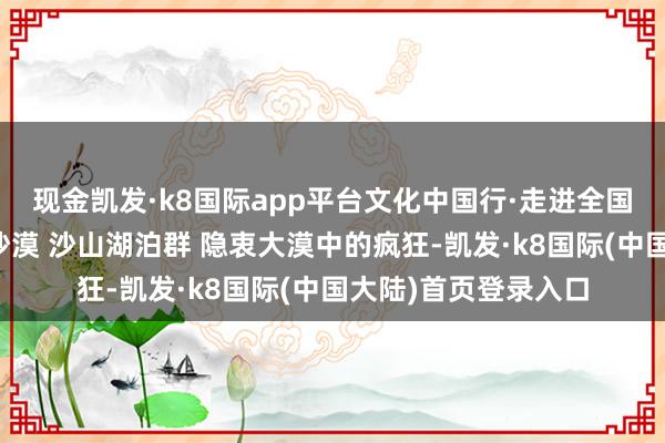 现金凯发·k8国际app平台文化中国行·走进全国当然遗产巴丹吉林沙漠 沙山湖泊群 隐衷大漠中的疯狂-凯发·k8国际(中国大陆)首页登录入口