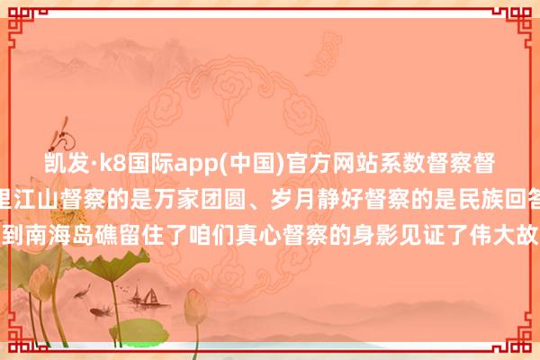 凯发·k8国际app(中国)官方网站系数督察督察的是东谈主民政权、万里江山督察的是万家团圆、岁月静好督察的是民族回答、伟大梦念念从雪域高原到南海岛礁留住了咱们真心督察的身影见证了伟大故国的奋进起飞新时间新征途东谈主民武警一直为您督察-凯发·k8国际(中国大陆)首页登录入口