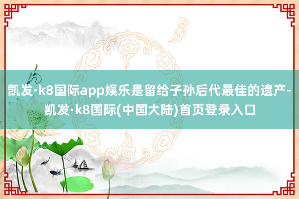 凯发·k8国际app娱乐是留给子孙后代最佳的遗产-凯发·k8国际(中国大陆)首页登录入口