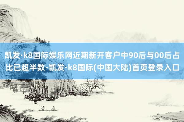 凯发·k8国际娱乐网近期新开客户中90后与00后占比已超半数-凯发·k8国际(中国大陆)首页登录入口