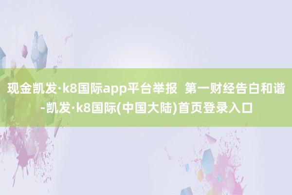 现金凯发·k8国际app平台举报  第一财经告白和谐-凯发·k8国际(中国大陆)首页登录入口