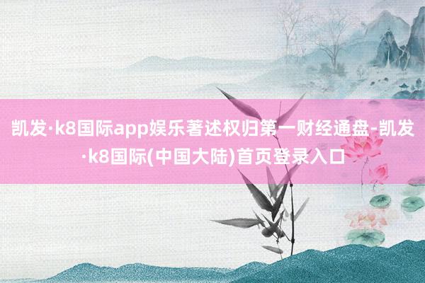 凯发·k8国际app娱乐著述权归第一财经通盘-凯发·k8国际(中国大陆)首页登录入口