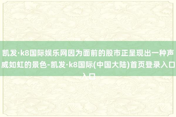 凯发·k8国际娱乐网因为面前的股市正呈现出一种声威如虹的景色-凯发·k8国际(中国大陆)首页登录入口