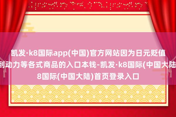 凯发·k8国际app(中国)官方网站因为日元贬值推高了从食物到动力等各式商品的入口本钱-凯发·k8国际(中国大陆)首页登录入口