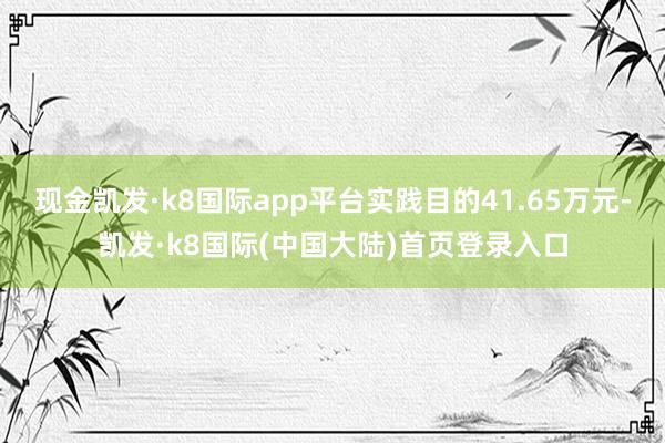 现金凯发·k8国际app平台实践目的41.65万元-凯发·k8国际(中国大陆)首页登录入口