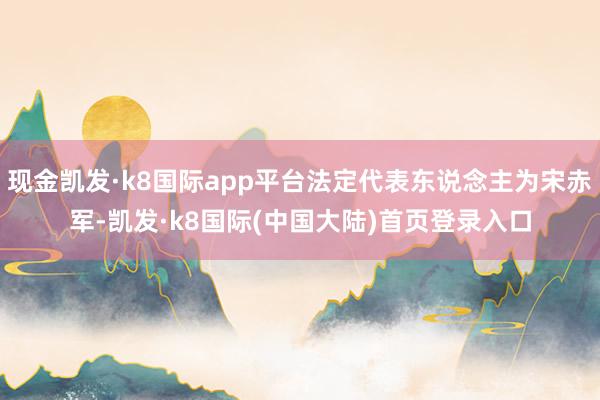 现金凯发·k8国际app平台法定代表东说念主为宋赤军-凯发·k8国际(中国大陆)首页登录入口