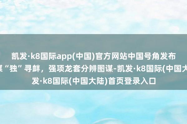 凯发·k8国际app(中国)官方网站中国号角发布海报：绝阻遏忍谋“独”寻衅，强项龙套分辨图谋-凯发·k8国际(中国大陆)首页登录入口