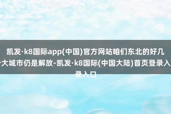 凯发·k8国际app(中国)官方网站咱们东北的好几个大城市仍是解放-凯发·k8国际(中国大陆)首页登录入口