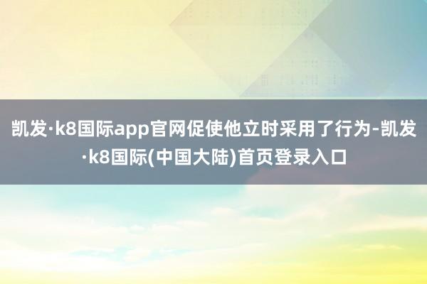 凯发·k8国际app官网促使他立时采用了行为-凯发·k8国际(中国大陆)首页登录入口