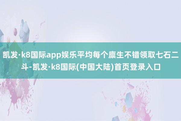 凯发·k8国际app娱乐平均每个廪生不错领取七石二斗-凯发·k8国际(中国大陆)首页登录入口