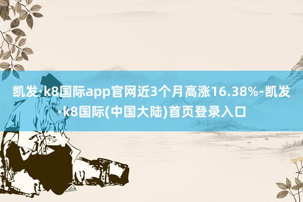 凯发·k8国际app官网近3个月高涨16.38%-凯发·k8国际(中国大陆)首页登录入口