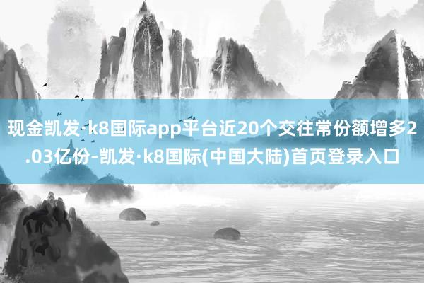 现金凯发·k8国际app平台近20个交往常份额增多2.03亿份-凯发·k8国际(中国大陆)首页登录入口