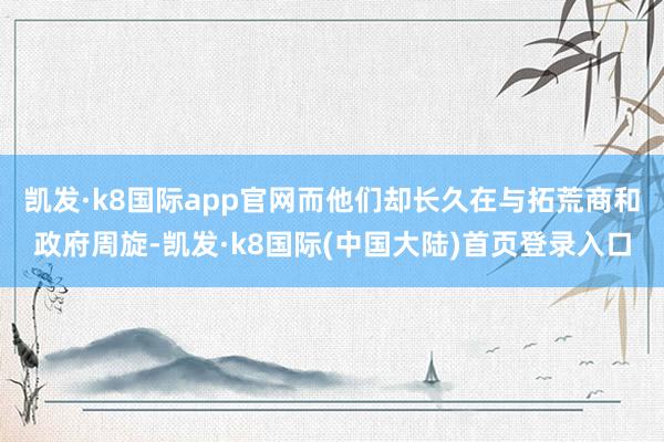 凯发·k8国际app官网而他们却长久在与拓荒商和政府周旋-凯发·k8国际(中国大陆)首页登录入口